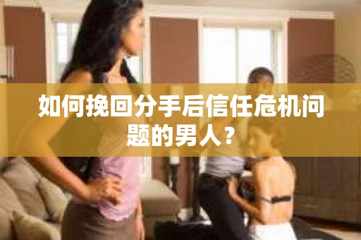 如何挽回分手后信任危机问题的男人？