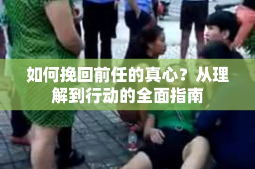 如何挽回前任的真心？从理解到行动的全面指南