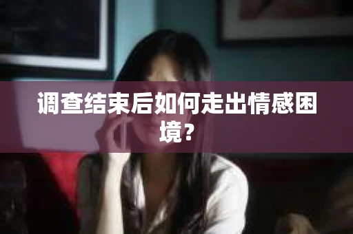 调查结束后如何走出情感困境？