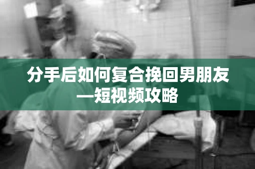 分手后如何复合挽回男朋友—短视频攻略