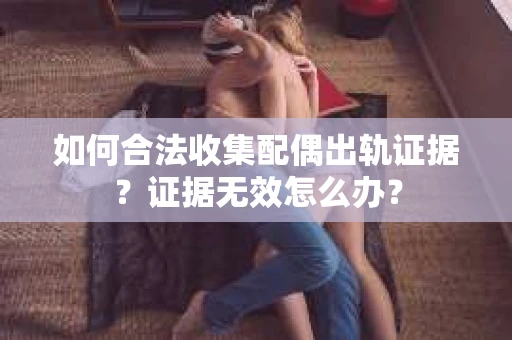 如何合法收集配偶出轨证据？证据无效怎么办？