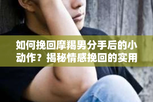 如何挽回摩羯男分手后的小动作？揭秘情感挽回的实用策略