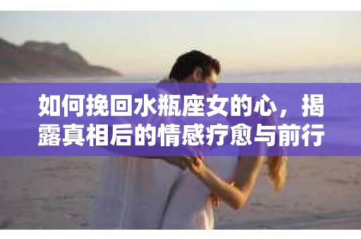 如何挽回水瓶座女的心，揭露真相后的情感疗愈与前行计划