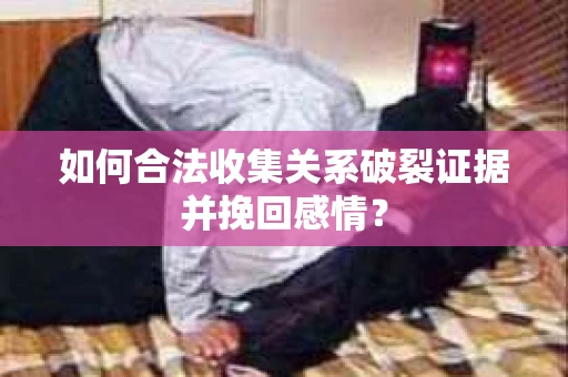 如何合法收集关系破裂证据并挽回感情？