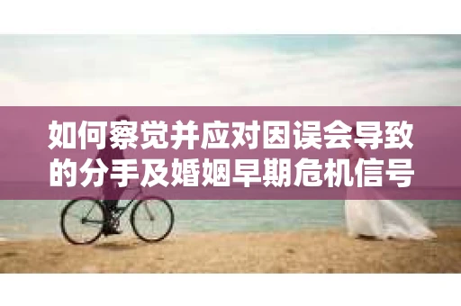 如何察觉并应对因误会导致的分手及婚姻早期危机信号？