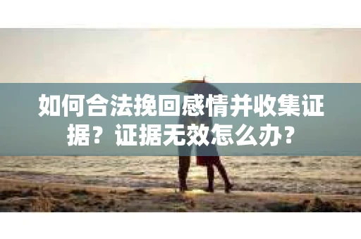 如何合法挽回感情并收集证据？证据无效怎么办？