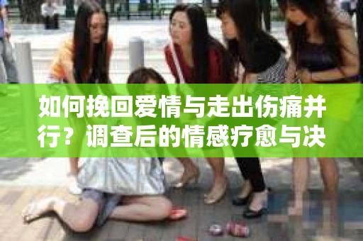 如何挽回爱情与走出伤痛并行？调查后的情感疗愈与决策指南
