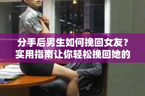 分手后男生如何挽回女友？实用指南让你轻松挽回她的心