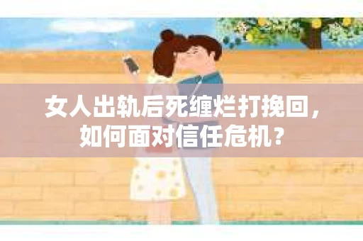 女人出轨后死缠烂打挽回，如何面对信任危机？