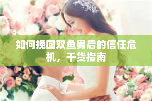 如何挽回双鱼男后的信任危机,干货指南 如何挽回双鱼男后的信任危机,干货指南