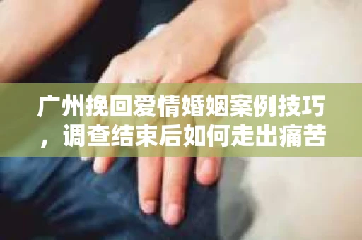 广州挽回爱情婚姻案例技巧，调查结束后如何走出痛苦并做出明智决策？