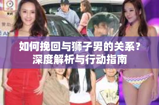 如何挽回与狮子男的关系？深度解析与行动指南