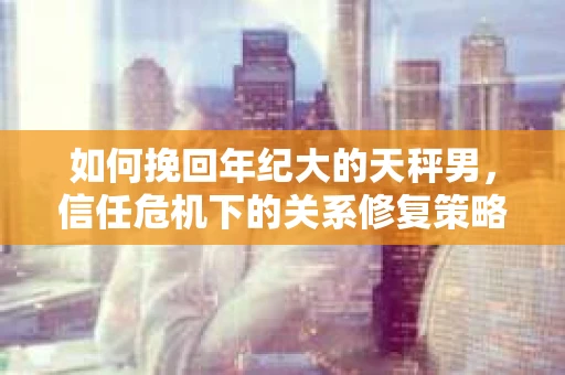 如何挽回年纪大的天秤男，信任危机下的关系修复策略