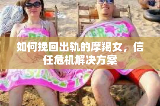 如何挽回出轨的摩羯女,信任危机解决方案 如何挽回出轨的摩羯女,信任危机解决方案