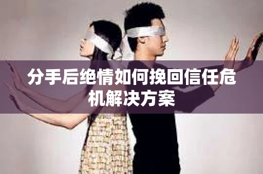 分手后绝情如何挽回信任危机解决方案