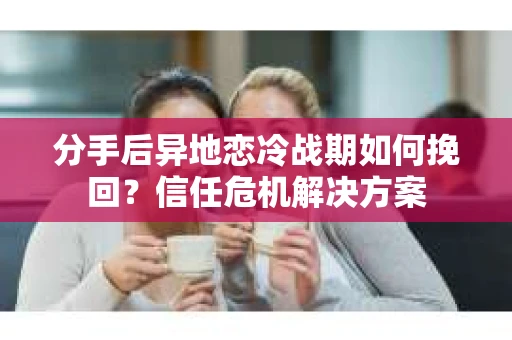 分手后异地恋冷战期如何挽回?信任危机解决方案 分手后异地恋冷战期如何挽回?信任危机解决方案