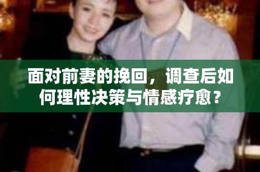 面对前妻的挽回,调查后如何理性决策与情感疗愈? 面对前妻的挽回,调查后如何理性决策与情感疗愈?