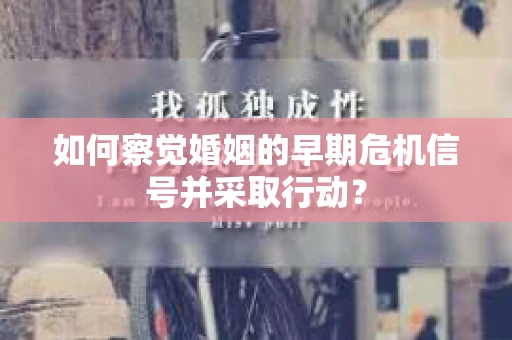 如何察觉婚姻的早期危机信号并采取行动? 如何察觉婚姻的早期危机信号并采取行动?