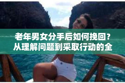 老年男女分手后如何挽回？从理解问题到采取行动的全面指南