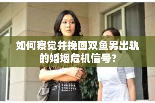 如何察觉并挽回双鱼男出轨的婚姻危机信号？
