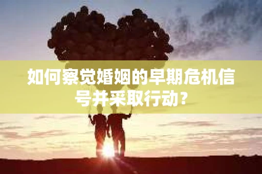 如何察觉婚姻的早期危机信号并采取行动? 如何察觉婚姻的早期危机信号并采取行动?
