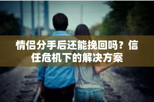 情侣分手后还能挽回吗？信任危机下的解决方案