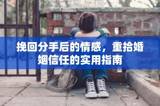 挽回分手后的情感,重拾婚姻信任的实用指南 挽回分手后的情感,重拾婚姻信任的实用指南
