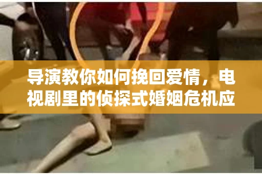 导演教你如何挽回爱情，电视剧里的侦探式婚姻危机应对法