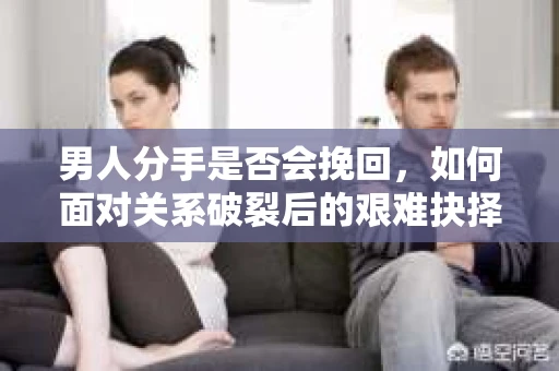 男人分手是否会挽回，如何面对关系破裂后的艰难抉择？