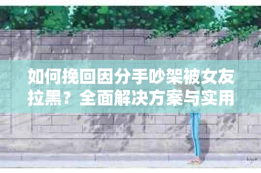 如何挽回因分手吵架被女友拉黑？全面解决方案与实用建议