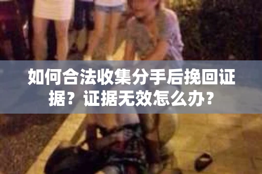 如何合法收集分手后挽回证据？证据无效怎么办？