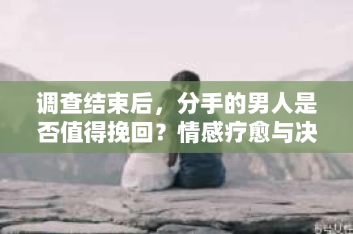 调查结束后，分手的男人是否值得挽回？情感疗愈与决策之路
