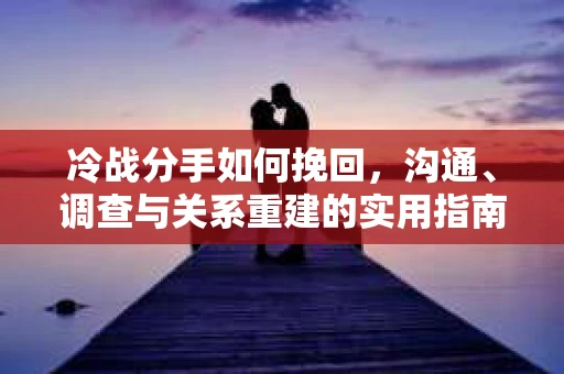 冷战分手如何挽回，沟通、调查与关系重建的实用指南