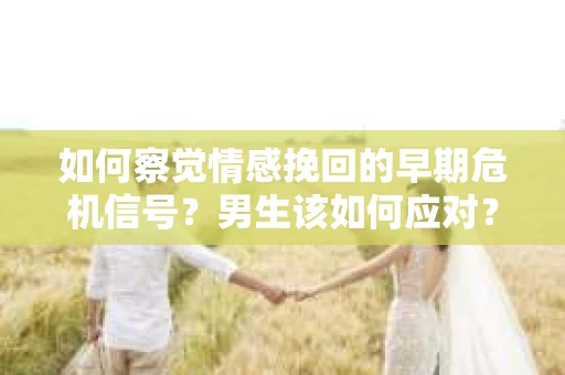 如何察觉情感挽回的早期危机信号？男生该如何应对？