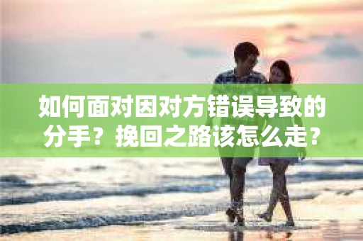 如何面对因对方错误导致的分手？挽回之路该怎么走？