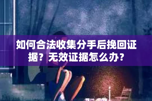 如何合法收集分手后挽回证据？无效证据怎么办？