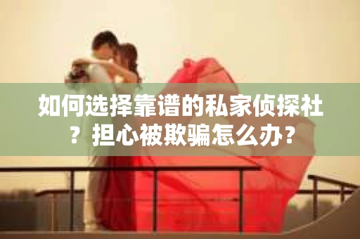 如何选择靠谱的私家侦探社？担心被欺骗怎么办？