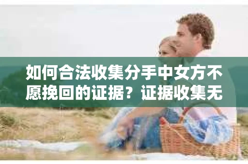 如何合法收集分手中女方不愿挽回的证据？证据收集无效怎么办？
