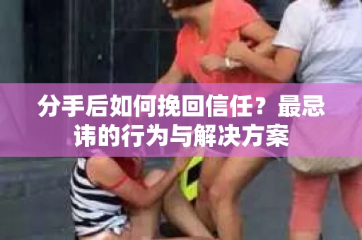 分手后如何挽回信任？最忌讳的行为与解决方案