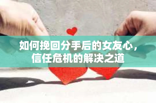 如何挽回分手后的女友心，信任危机的解决之道