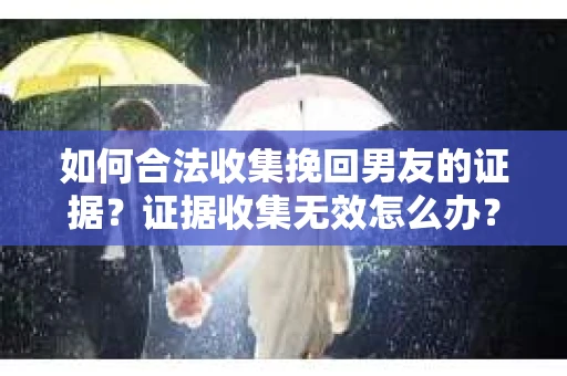 如何合法收集挽回男友的证据？证据收集无效怎么办？
