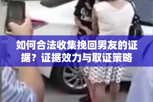 如何合法收集挽回男友的证据？证据效力与取证策略