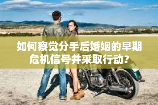 如何察觉分手后婚姻的早期危机信号并采取行动？