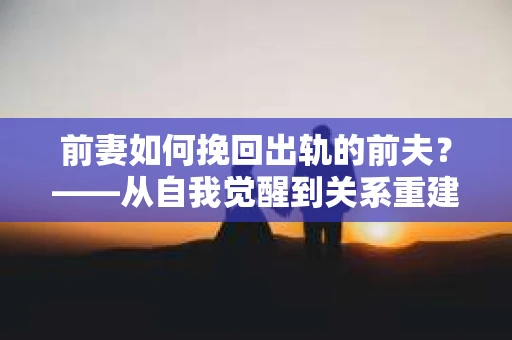 前妻如何挽回出轨的前夫？——从自我觉醒到关系重建的全面指南
