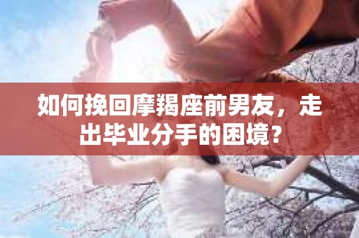 如何挽回摩羯座前男友，走出毕业分手的困境？