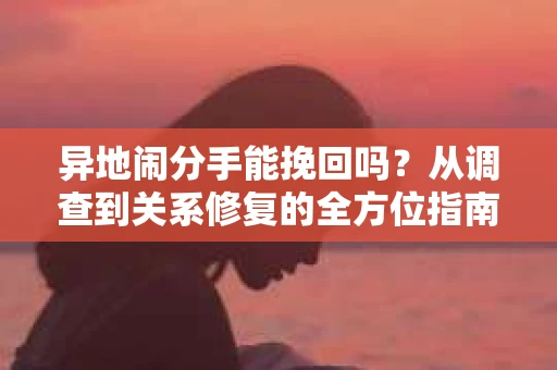 异地闹分手能挽回吗?从调查到关系修复的全方位指南 异地闹分手能挽回吗?从调查到关系修复的全方位指南