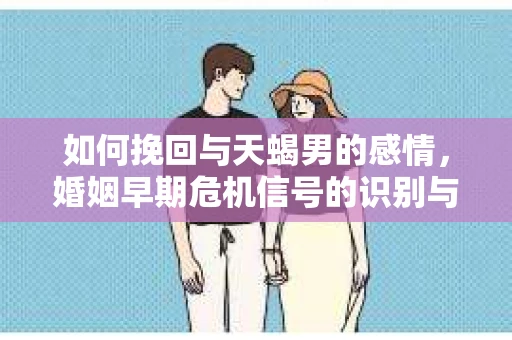 如何挽回与天蝎男的感情，婚姻早期危机信号的识别与应对