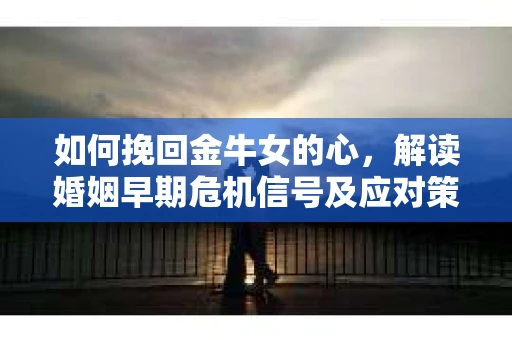 如何挽回金牛女的心，解读婚姻早期危机信号及应对策略