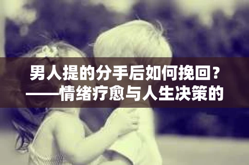 男人提的分手后如何挽回?——情绪疗愈与人生决策的干货指南 男人提的分手后如何挽回?——情绪疗愈与人生决策的干货指南
