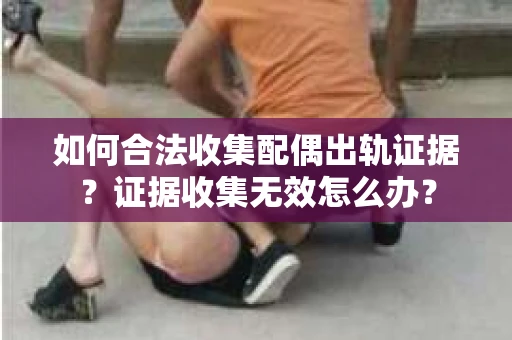 如何合法收集配偶出轨证据?证据收集无效怎么办? 如何合法收集配偶出轨证据?证据收集无效怎么办?